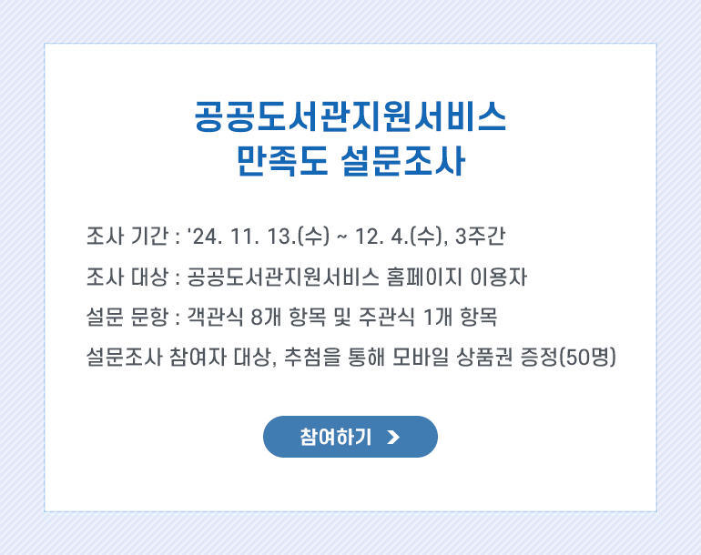 조사 목적 : 공공도서관 만족도 및 의견수렴 등을 통해 서비스 수준을 점검하고 개선방안을 모색
조사 기간 : 24.11.13(수) ~ 24.12.04(수), 3주간
조사 대상 : 공공도서관지원서비스 홈페이지 이용자
설문 문항 : 객관식 8개 항목 및 주관식 1개 항목
조사 참여자 대상 추첨을 통해 모바일 상품권을 증정(50명)하오니 많은 관심과 참여 부탁드립니다.