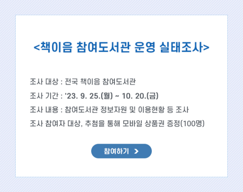 <책이음 참여도서관 운영 실태조사>



  조사대상 : 전국 책이음 참여도서관

  조사기간 : '23. 9. 25.(월) ~ 10. 20.(금)

  조사내용 : 참여도서관 정보자원 및 이용현황 등 조사

  조사 참여자 대상, 추첨을 통해 모바일 상품권 증정(100명)



[참여하기]