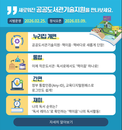 누리집개편 : 공공도서관기술지원·책이음·책바다로 새롭게 단장!
통합 : 이제 작은도서관·독서로에서도 '책이음'하나로!
간편 : 정부 통합인증(Any-ID), 교육디지털원패스로 로그인도 쉽게!
재미 : 나의 독서 순위는? '독서 레이스'로 확인하는 '책이음'나의 독서활동!